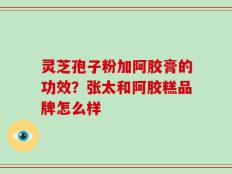 灵芝孢子粉加阿胶膏的功效？张太和阿胶糕品牌怎么样