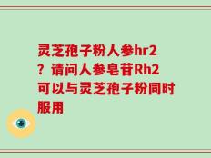 灵芝孢子粉人参hr2？请问人参皂苷Rh2可以与灵芝孢子粉同时服用