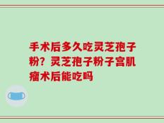 手术后多久吃灵芝孢子粉？灵芝孢子粉子宫肌瘤术后能吃吗