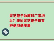 灵芝孢子油原料厂家地址？康怡灵芝孢子粉育种基地是哪里