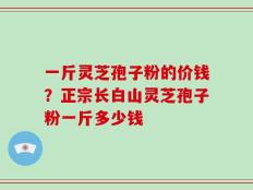 一斤灵芝孢子粉的价钱？正宗长白山灵芝孢子粉一斤多少钱