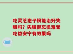 吃灵芝孢子粉能治好失眠吗？失眠健忘很难受吃益安宁有效果吗