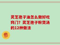 灵芝孢子油怎么做好吃窍门？灵芝孢子粉煲汤的12种做法
