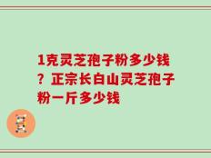 1克灵芝孢子粉多少钱？正宗长白山灵芝孢子粉一斤多少钱