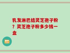 乳发淋巴结灵芝孢子粉？灵芝孢子粉多少钱一盒