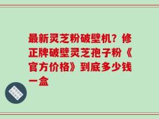 最新灵芝粉破壁机？修正牌破壁灵芝孢子粉《官方价格》到底多少钱一盒