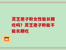 灵芝孢子粉女性能长期吃吗？灵芝孢子粉能不能长期吃
