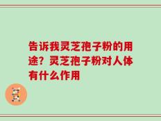 告诉我灵芝孢子粉的用途？灵芝孢子粉对人体有什么作用