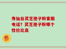 寿仙谷灵芝孢子粉客服电话？灵芝孢子粉哪个性价比高