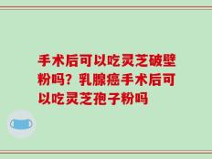 手术后可以吃灵芝破壁粉吗？乳腺癌手术后可以吃灵芝孢子粉吗