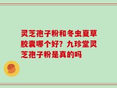 灵芝孢子粉和冬虫夏草胶囊哪个好？九珍堂灵芝孢子粉是真的吗