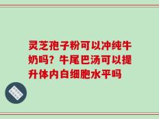 灵芝孢子粉可以冲纯牛奶吗？牛尾巴汤可以提升体内白细胞水平吗