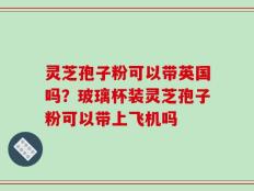 灵芝孢子粉可以带英国吗？玻璃杯装灵芝孢子粉可以带上飞机吗