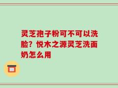 灵芝孢子粉可不可以洗脸？悦木之源灵芝洗面奶怎么用