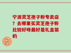 宁波灵芝孢子粉专卖店？去哪里买灵芝孢子粉比较好呀最好是礼盒装的