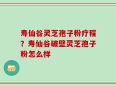寿仙谷灵芝孢子粉疗程？寿仙谷破壁灵芝孢子粉怎么样