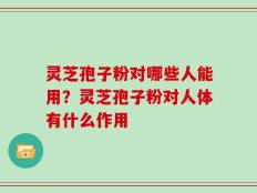 灵芝孢子粉对哪些人能用？灵芝孢子粉对人体有什么作用
