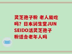 灵芝孢子粉 老人能吃吗？日本润生堂JUNSEIDO活灵芝孢子粉适合老年人吗
