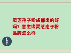 灵芝孢子粉成都出的好吗？意生缘灵芝孢子粉品牌怎么样
