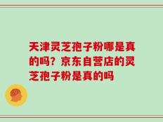 天津灵芝孢子粉哪是真的吗？京东自营店的灵芝孢子粉是真的吗