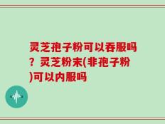 灵芝孢子粉可以吞服吗？灵芝粉末(非孢子粉)可以内服吗