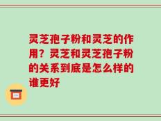 灵芝孢子粉和灵芝的作用？灵芝和灵芝孢子粉的关系到底是怎么样的谁更好