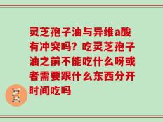 灵芝孢子油与异维a酸有冲突吗？吃灵芝孢子油之前不能吃什么呀或者需要跟什么东西分开时间吃吗