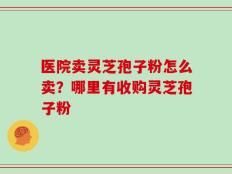 医院卖灵芝孢子粉怎么卖？哪里有收购灵芝孢子粉