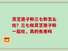 灵芝孢子粉三七粉怎么吃？三七和灵芝孢子粉一起吃，真的有用吗