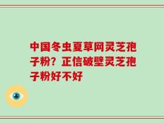 中国冬虫夏草网灵芝孢子粉？正信破壁灵芝孢子粉好不好