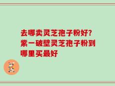 去哪卖灵芝孢子粉好？紫一破壁灵芝孢子粉到哪里买最好