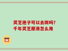 灵芝孢子可以去斑吗？千年灵芝原液怎么用
