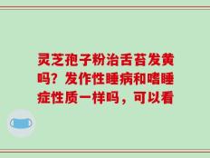 灵芝孢子粉治舌苔发黄吗？发作性睡病和嗜睡症性质一样吗，可以看