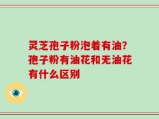 灵芝孢子粉泡着有油？孢子粉有油花和无油花有什么区别