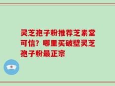 灵芝孢子粉推荐芝素堂可信？哪里买破壁灵芝孢子粉最正宗