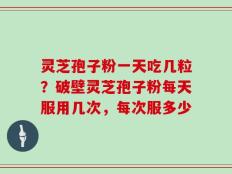 灵芝孢子粉一天吃几粒？破壁灵芝孢子粉每天服用几次，每次服多少