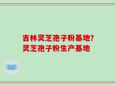 吉林灵芝孢子粉基地？灵芝孢子粉生产基地