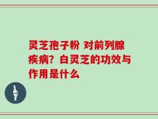 灵芝孢子粉 对前列腺疾病？白灵芝的功效与作用是什么