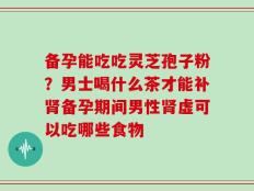 备孕能吃吃灵芝孢子粉？男士喝什么茶才能补肾备孕期间男性肾虚可以吃哪些食物
