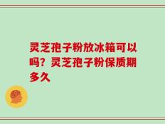 灵芝孢子粉放冰箱可以吗？灵芝孢子粉保质期多久