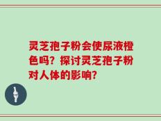 灵芝孢子粉会使尿液橙色吗？探讨灵芝孢子粉对人体的影响？