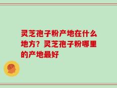灵芝孢子粉产地在什么地方？灵芝孢子粉哪里的产地最好