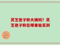 灵芝孢子粉大姨妈？灵芝孢子粉在哪里能买到