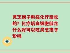 灵芝孢子粉在化疗后吃的？化疗后白细胞低吃什么好可以吃灵芝孢子粉吗