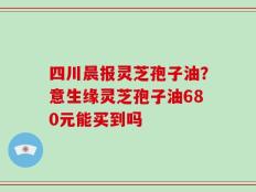 四川晨报灵芝孢子油？意生缘灵芝孢子油680元能买到吗