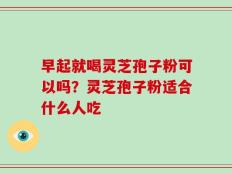 早起就喝灵芝孢子粉可以吗？灵芝孢子粉适合什么人吃