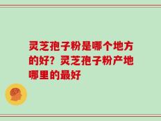 灵芝孢子粉是哪个地方的好？灵芝孢子粉产地哪里的最好