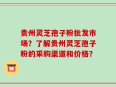 贵州灵芝孢子粉批发市场？了解贵州灵芝孢子粉的采购渠道和价格？
