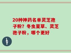 20种神药名单灵芝孢子粉？冬虫夏草、灵芝孢子粉，哪个更好