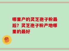 哪里产的灵芝孢子粉最后？灵芝孢子粉产地哪里的最好